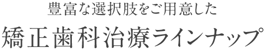 豊富な選択肢をご用意した矯正歯科治療ラインナップ